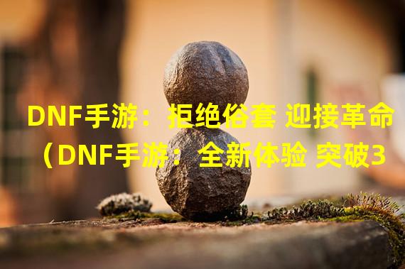 DNF手游：拒绝俗套 迎接革命（DNF手游：全新体验 突破3D限制）